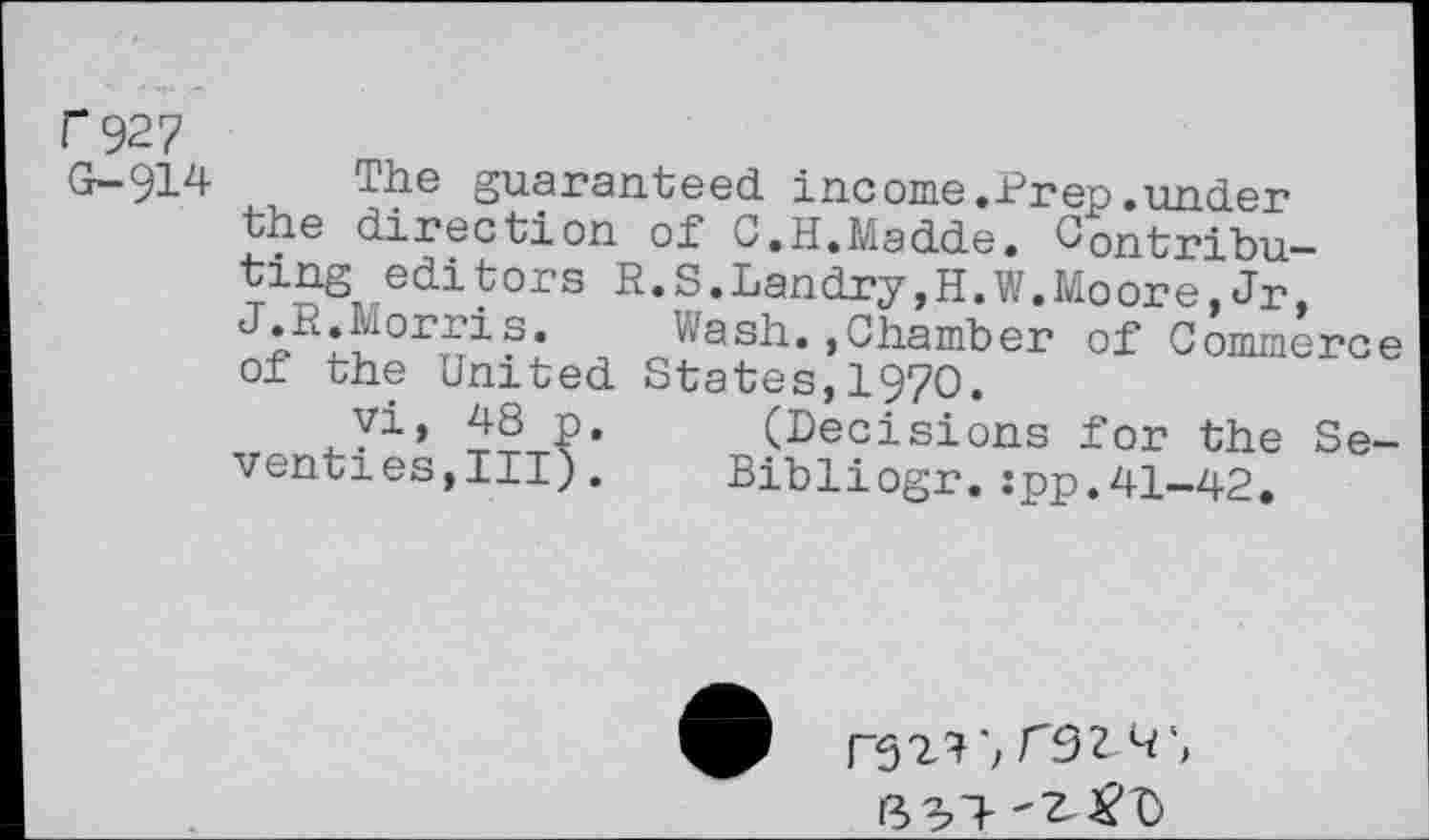 ﻿C927
G-914
The guaranteed, income.Prep .under the direction of U.H.Madde. Contributing edi tors R.S.Landry,H.W.Moore,Jr.
Wash.,Chamber of Commerc of the United States, 1970.
yi, 48 P. (Decisions for the Se venties,III). Bibliogr.:pp.41-42.